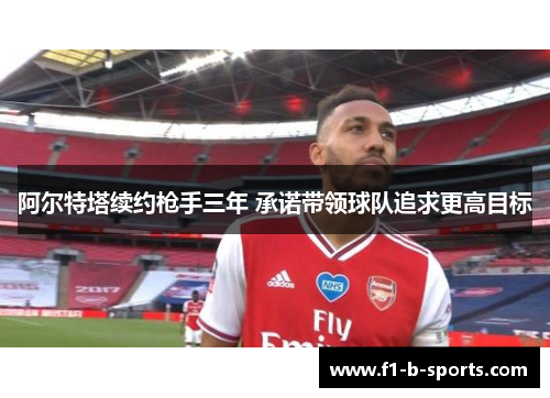 阿尔特塔续约枪手三年 承诺带领球队追求更高目标